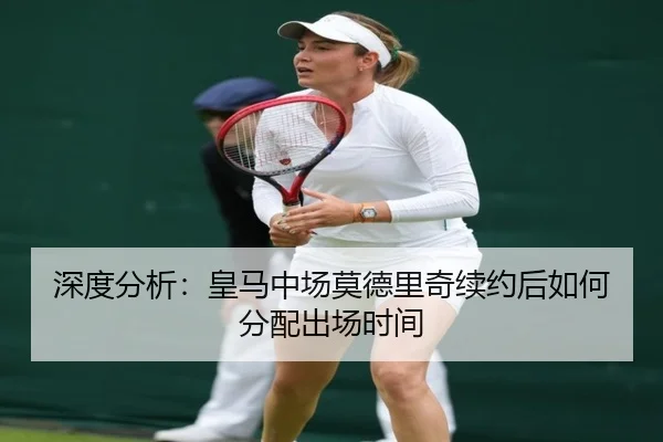 深度分析：皇马中场莫德里奇续约后如何分配出场时间